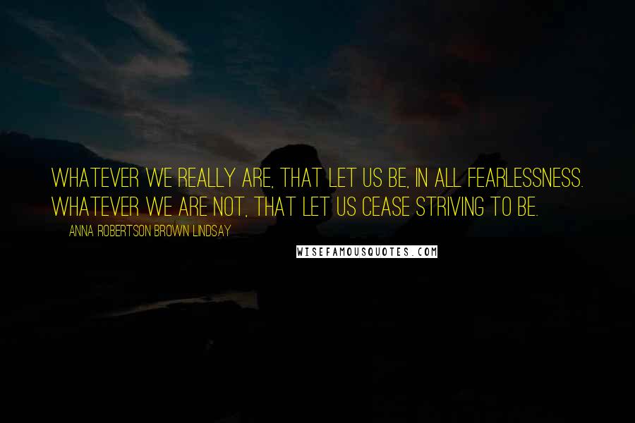 Anna Robertson Brown Lindsay Quotes: Whatever we really are, that let us be, in all fearlessness. Whatever we are not, that let us cease striving to be.