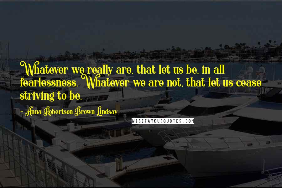 Anna Robertson Brown Lindsay Quotes: Whatever we really are, that let us be, in all fearlessness. Whatever we are not, that let us cease striving to be.