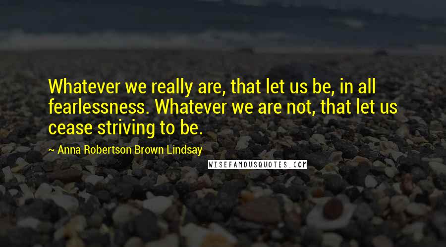 Anna Robertson Brown Lindsay Quotes: Whatever we really are, that let us be, in all fearlessness. Whatever we are not, that let us cease striving to be.