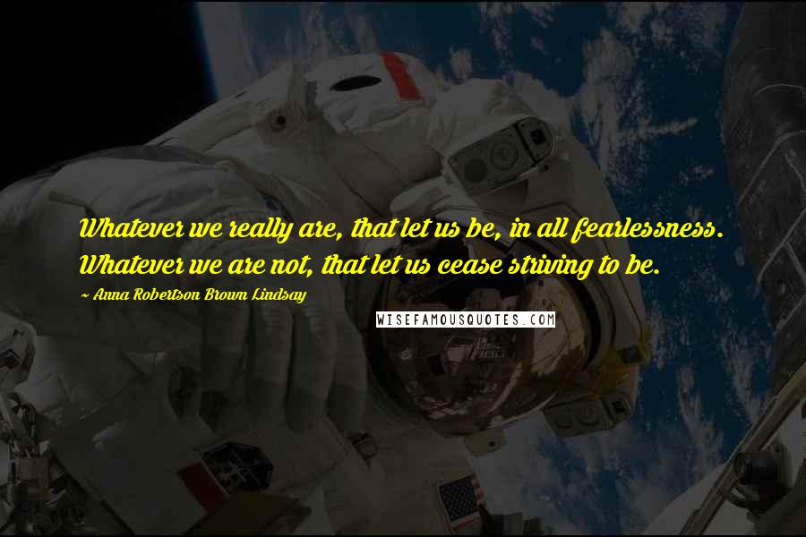 Anna Robertson Brown Lindsay Quotes: Whatever we really are, that let us be, in all fearlessness. Whatever we are not, that let us cease striving to be.