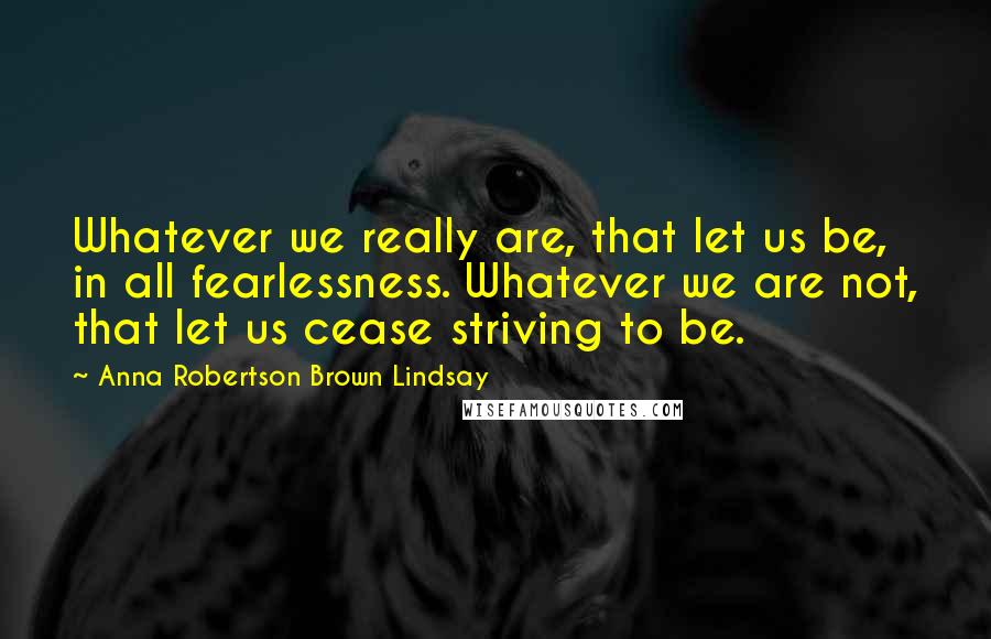 Anna Robertson Brown Lindsay Quotes: Whatever we really are, that let us be, in all fearlessness. Whatever we are not, that let us cease striving to be.