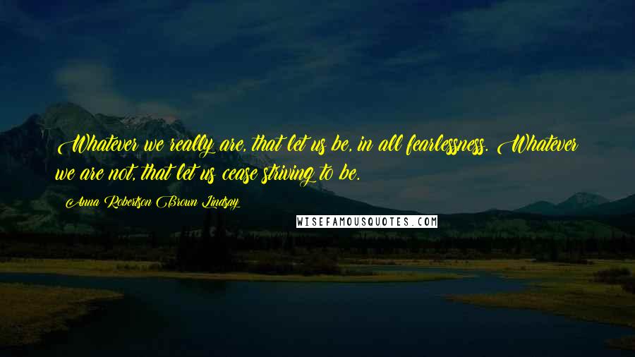 Anna Robertson Brown Lindsay Quotes: Whatever we really are, that let us be, in all fearlessness. Whatever we are not, that let us cease striving to be.