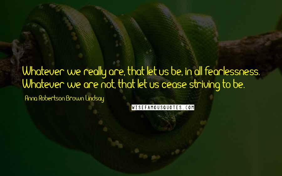 Anna Robertson Brown Lindsay Quotes: Whatever we really are, that let us be, in all fearlessness. Whatever we are not, that let us cease striving to be.