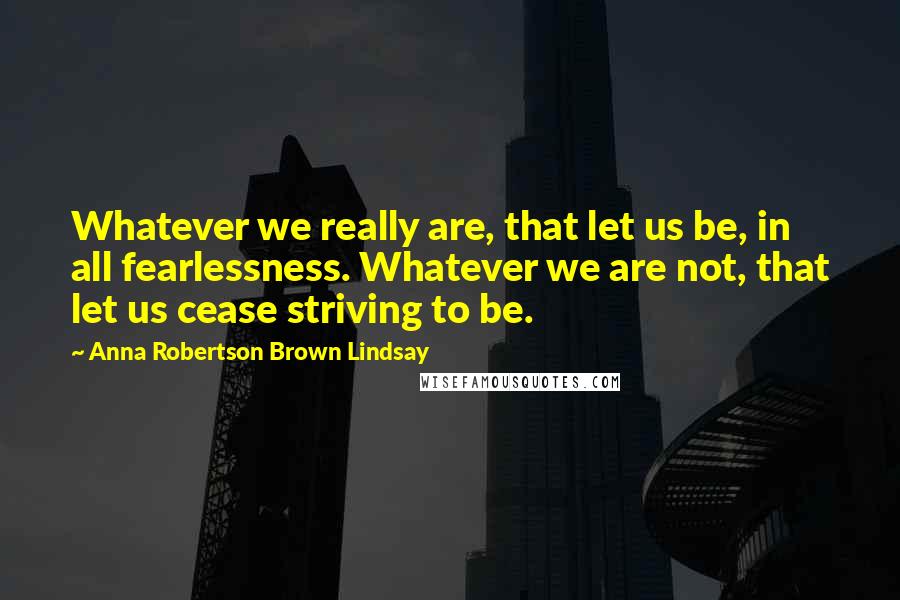 Anna Robertson Brown Lindsay Quotes: Whatever we really are, that let us be, in all fearlessness. Whatever we are not, that let us cease striving to be.