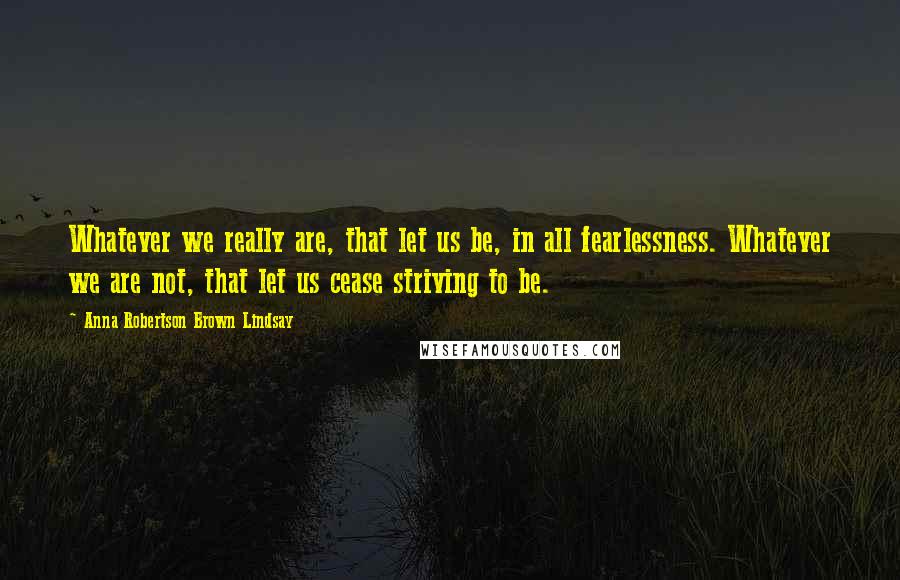 Anna Robertson Brown Lindsay Quotes: Whatever we really are, that let us be, in all fearlessness. Whatever we are not, that let us cease striving to be.