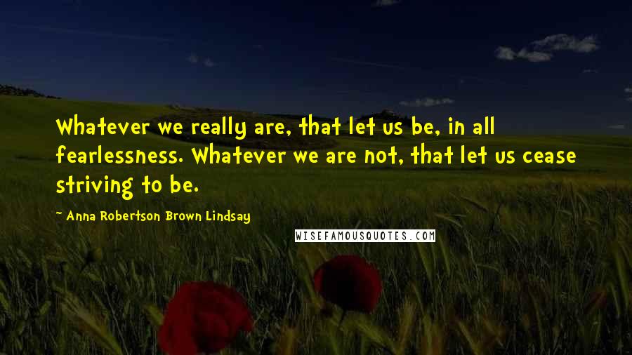 Anna Robertson Brown Lindsay Quotes: Whatever we really are, that let us be, in all fearlessness. Whatever we are not, that let us cease striving to be.