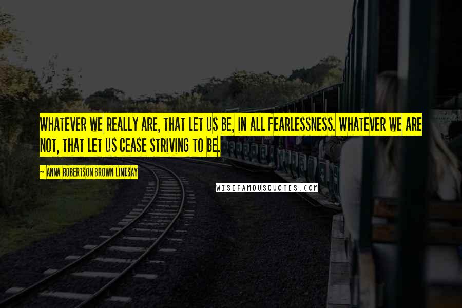 Anna Robertson Brown Lindsay Quotes: Whatever we really are, that let us be, in all fearlessness. Whatever we are not, that let us cease striving to be.