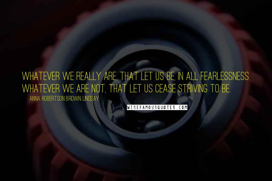 Anna Robertson Brown Lindsay Quotes: Whatever we really are, that let us be, in all fearlessness. Whatever we are not, that let us cease striving to be.