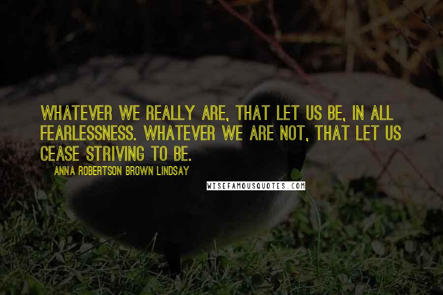 Anna Robertson Brown Lindsay Quotes: Whatever we really are, that let us be, in all fearlessness. Whatever we are not, that let us cease striving to be.