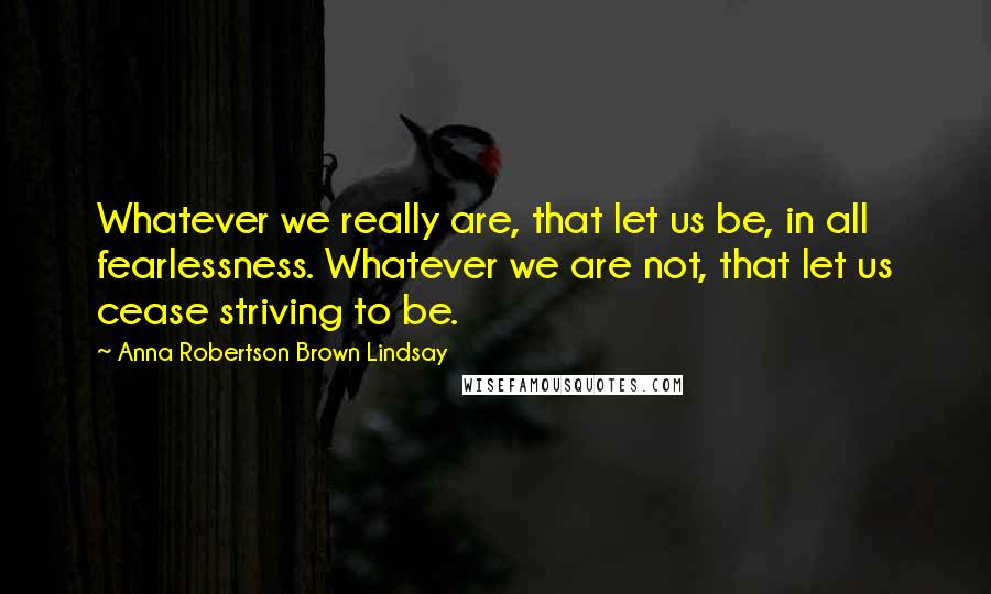 Anna Robertson Brown Lindsay Quotes: Whatever we really are, that let us be, in all fearlessness. Whatever we are not, that let us cease striving to be.