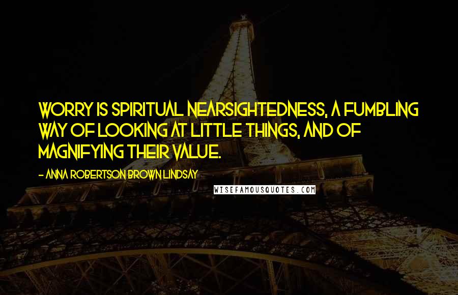 Anna Robertson Brown Lindsay Quotes: Worry is spiritual nearsightedness, a fumbling way of looking at little things, and of magnifying their value.