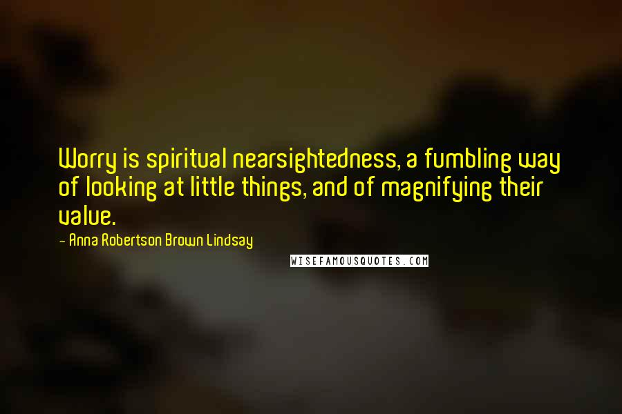 Anna Robertson Brown Lindsay Quotes: Worry is spiritual nearsightedness, a fumbling way of looking at little things, and of magnifying their value.