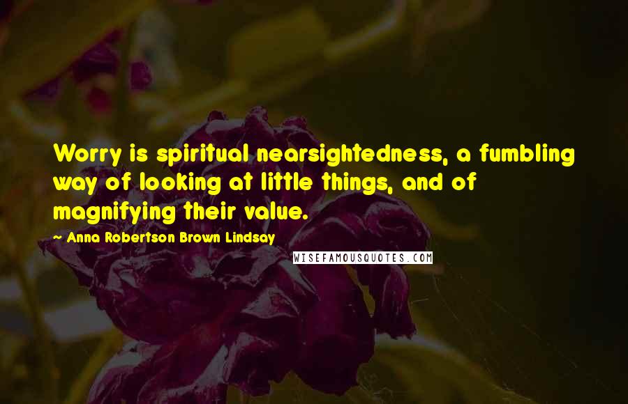 Anna Robertson Brown Lindsay Quotes: Worry is spiritual nearsightedness, a fumbling way of looking at little things, and of magnifying their value.