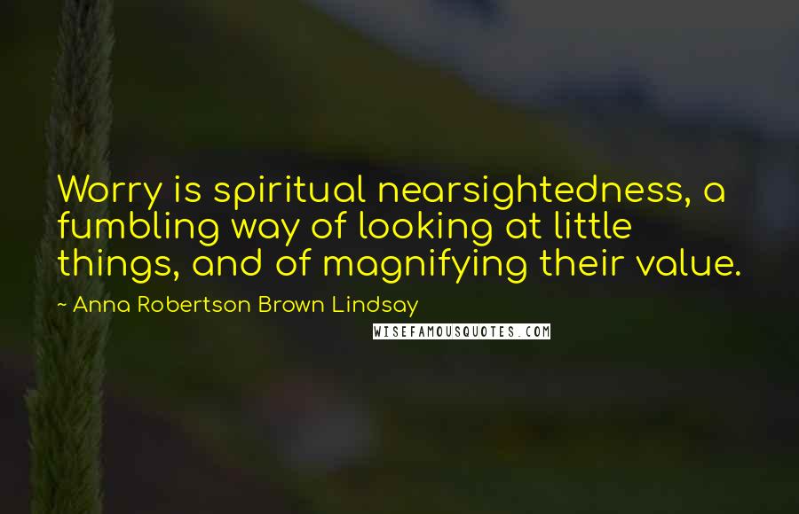 Anna Robertson Brown Lindsay Quotes: Worry is spiritual nearsightedness, a fumbling way of looking at little things, and of magnifying their value.