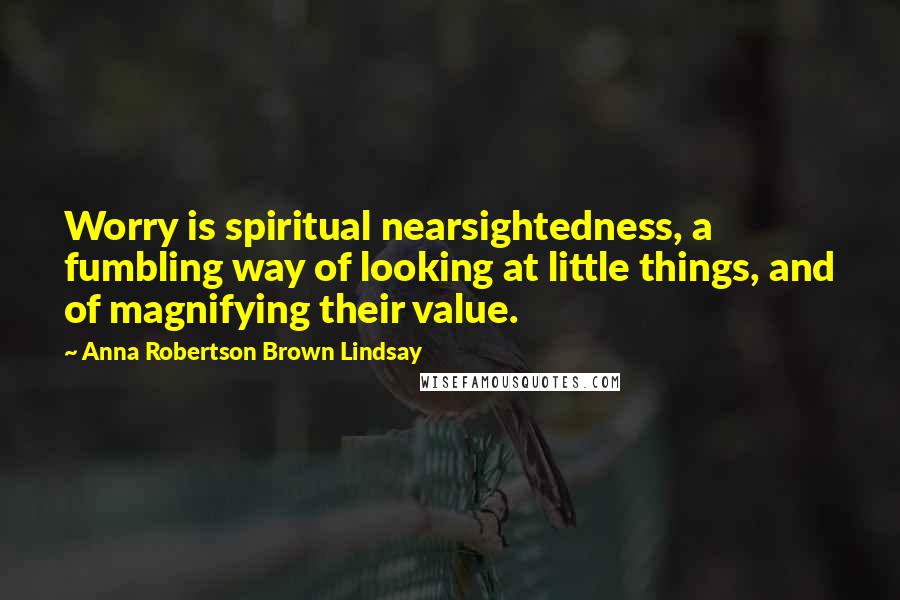 Anna Robertson Brown Lindsay Quotes: Worry is spiritual nearsightedness, a fumbling way of looking at little things, and of magnifying their value.