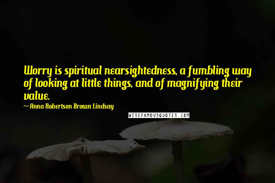 Anna Robertson Brown Lindsay Quotes: Worry is spiritual nearsightedness, a fumbling way of looking at little things, and of magnifying their value.