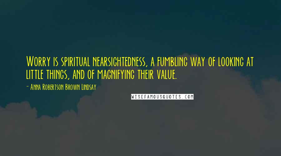 Anna Robertson Brown Lindsay Quotes: Worry is spiritual nearsightedness, a fumbling way of looking at little things, and of magnifying their value.