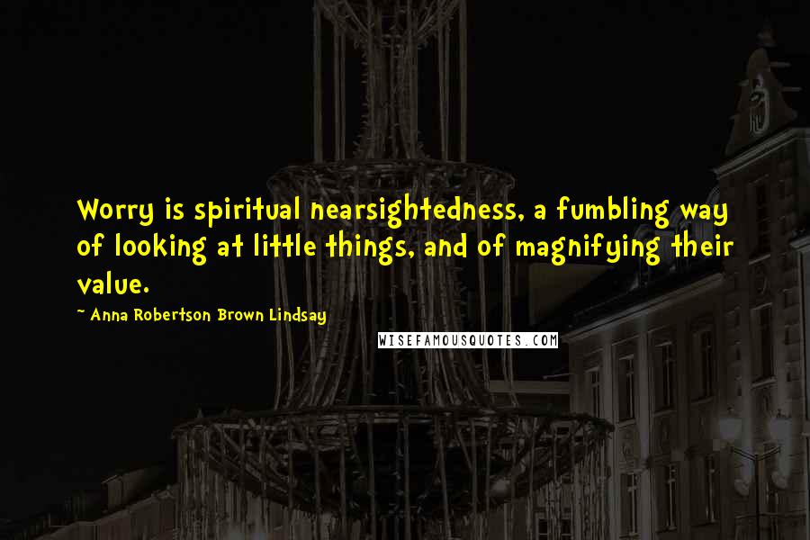 Anna Robertson Brown Lindsay Quotes: Worry is spiritual nearsightedness, a fumbling way of looking at little things, and of magnifying their value.