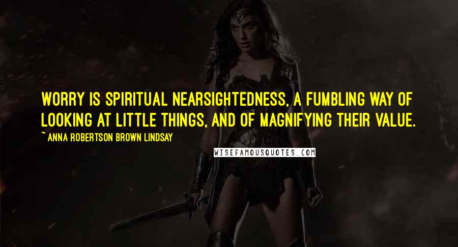 Anna Robertson Brown Lindsay Quotes: Worry is spiritual nearsightedness, a fumbling way of looking at little things, and of magnifying their value.