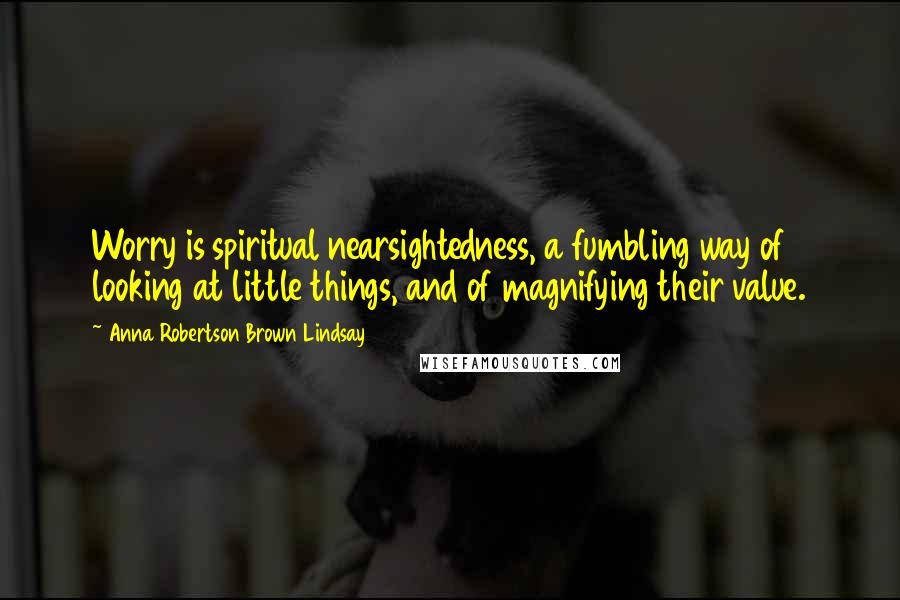 Anna Robertson Brown Lindsay Quotes: Worry is spiritual nearsightedness, a fumbling way of looking at little things, and of magnifying their value.