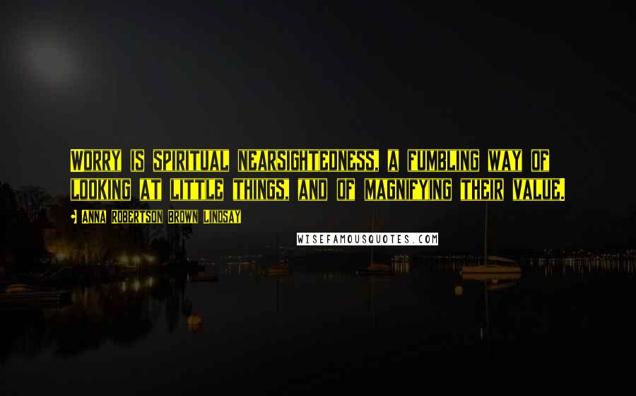 Anna Robertson Brown Lindsay Quotes: Worry is spiritual nearsightedness, a fumbling way of looking at little things, and of magnifying their value.