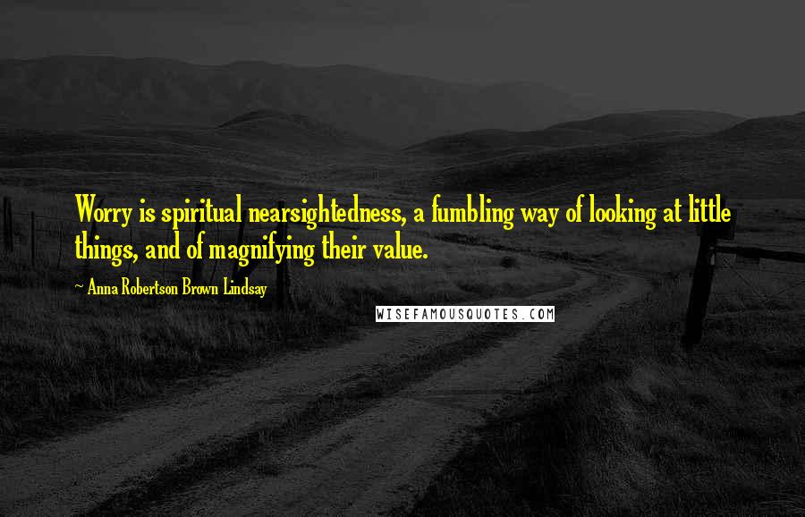 Anna Robertson Brown Lindsay Quotes: Worry is spiritual nearsightedness, a fumbling way of looking at little things, and of magnifying their value.