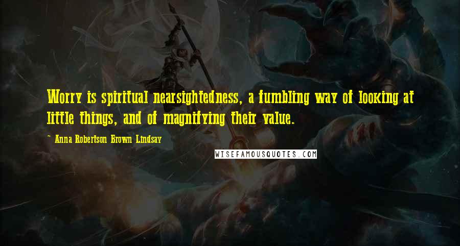 Anna Robertson Brown Lindsay Quotes: Worry is spiritual nearsightedness, a fumbling way of looking at little things, and of magnifying their value.
