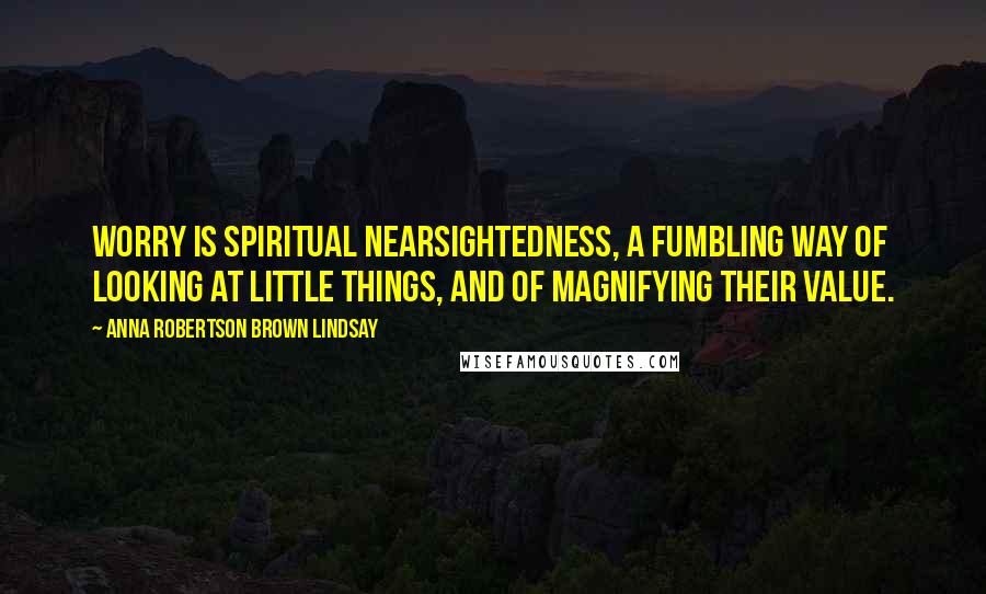 Anna Robertson Brown Lindsay Quotes: Worry is spiritual nearsightedness, a fumbling way of looking at little things, and of magnifying their value.