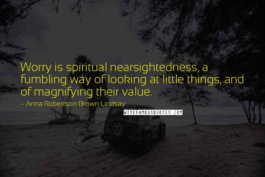 Anna Robertson Brown Lindsay Quotes: Worry is spiritual nearsightedness, a fumbling way of looking at little things, and of magnifying their value.