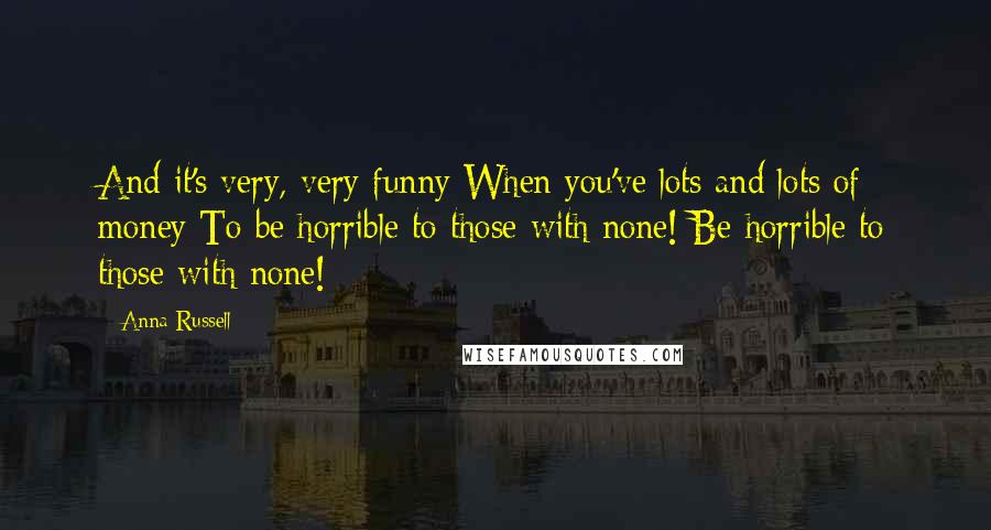 Anna Russell Quotes: And it's very, very funny When you've lots and lots of money To be horrible to those with none! Be horrible to those with none!