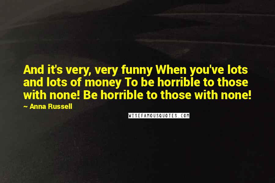 Anna Russell Quotes: And it's very, very funny When you've lots and lots of money To be horrible to those with none! Be horrible to those with none!