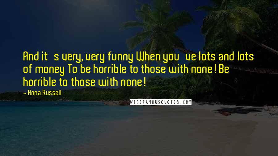 Anna Russell Quotes: And it's very, very funny When you've lots and lots of money To be horrible to those with none! Be horrible to those with none!