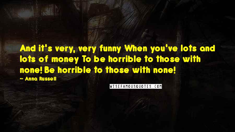 Anna Russell Quotes: And it's very, very funny When you've lots and lots of money To be horrible to those with none! Be horrible to those with none!