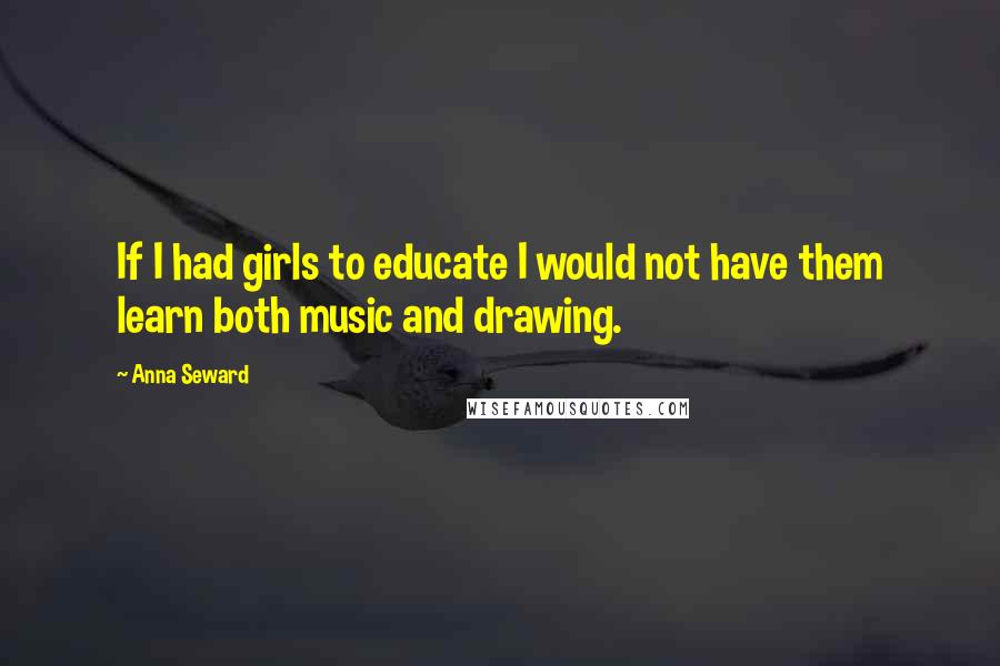 Anna Seward Quotes: If I had girls to educate I would not have them learn both music and drawing.