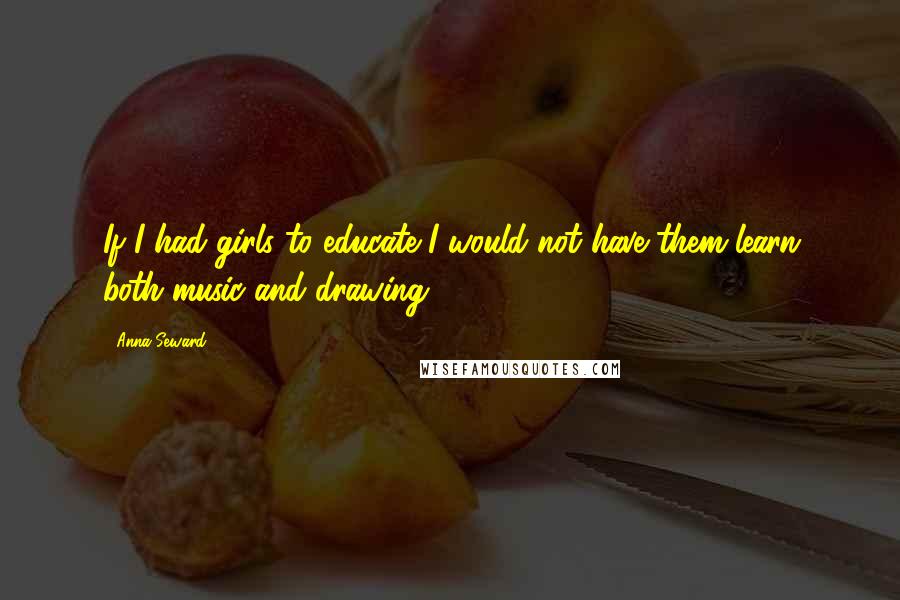Anna Seward Quotes: If I had girls to educate I would not have them learn both music and drawing.