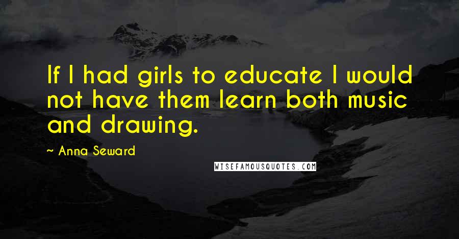 Anna Seward Quotes: If I had girls to educate I would not have them learn both music and drawing.