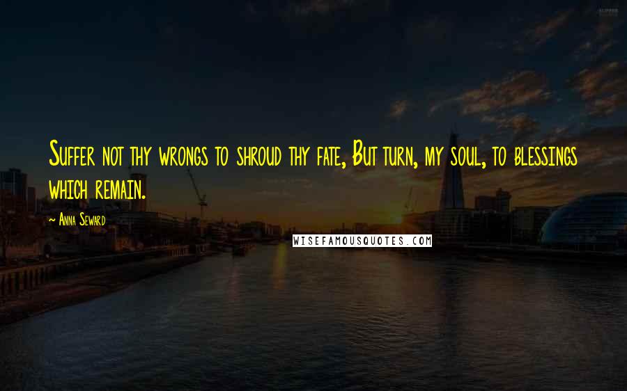 Anna Seward Quotes: Suffer not thy wrongs to shroud thy fate, But turn, my soul, to blessings which remain.