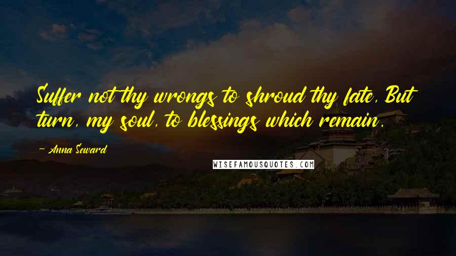 Anna Seward Quotes: Suffer not thy wrongs to shroud thy fate, But turn, my soul, to blessings which remain.