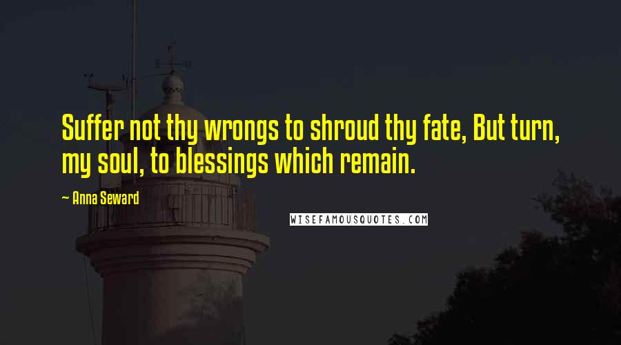 Anna Seward Quotes: Suffer not thy wrongs to shroud thy fate, But turn, my soul, to blessings which remain.