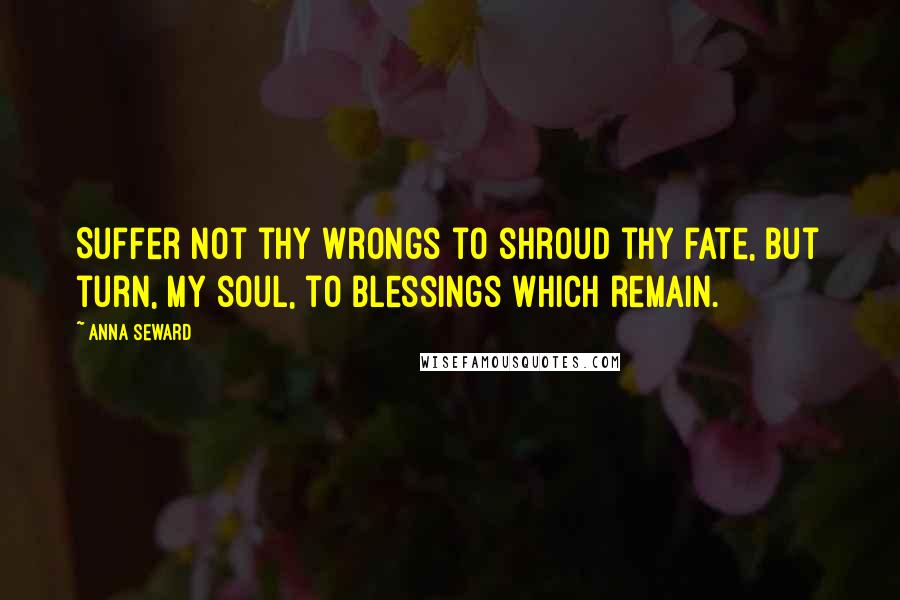 Anna Seward Quotes: Suffer not thy wrongs to shroud thy fate, But turn, my soul, to blessings which remain.