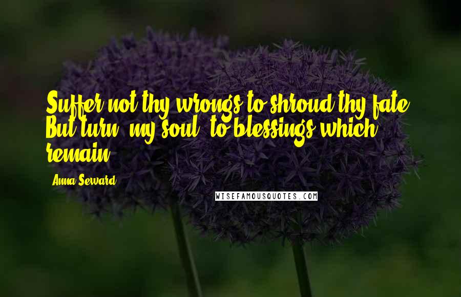 Anna Seward Quotes: Suffer not thy wrongs to shroud thy fate, But turn, my soul, to blessings which remain.