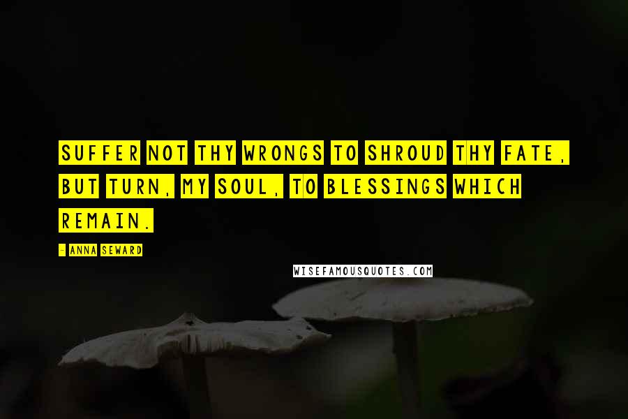 Anna Seward Quotes: Suffer not thy wrongs to shroud thy fate, But turn, my soul, to blessings which remain.