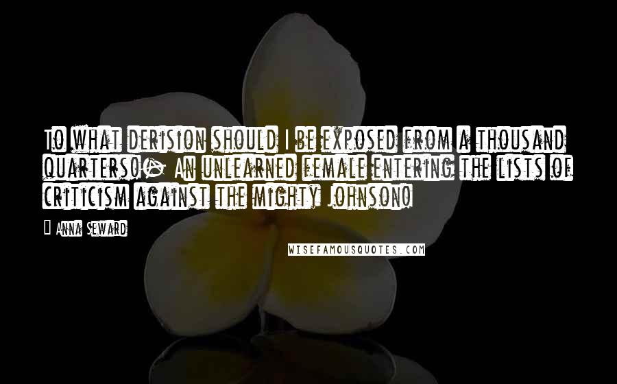 Anna Seward Quotes: To what derision should I be exposed from a thousand quarters!- An unlearned female entering the lists of criticism against the mighty Johnson!