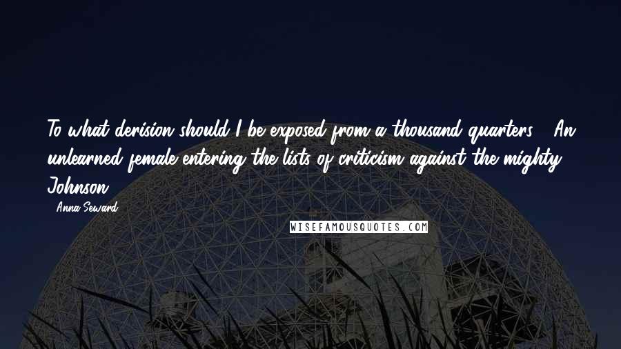 Anna Seward Quotes: To what derision should I be exposed from a thousand quarters!- An unlearned female entering the lists of criticism against the mighty Johnson!