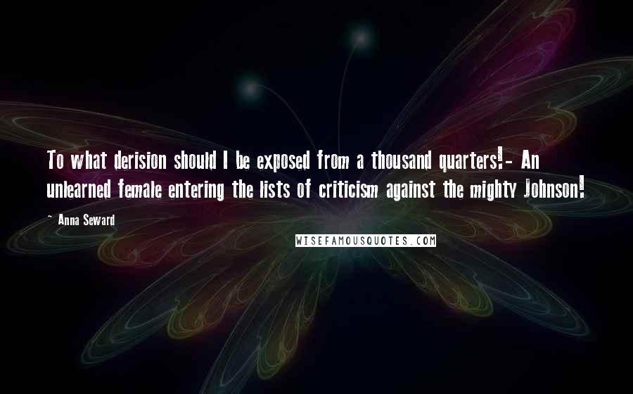 Anna Seward Quotes: To what derision should I be exposed from a thousand quarters!- An unlearned female entering the lists of criticism against the mighty Johnson!