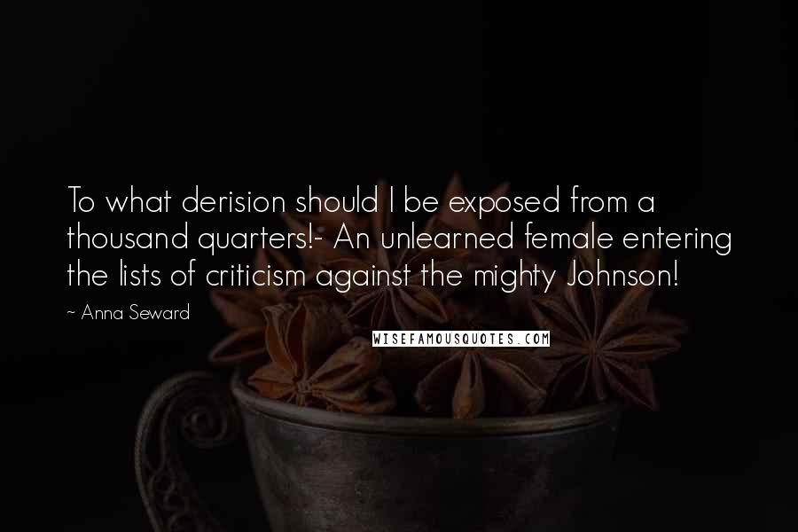 Anna Seward Quotes: To what derision should I be exposed from a thousand quarters!- An unlearned female entering the lists of criticism against the mighty Johnson!