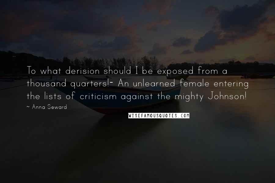 Anna Seward Quotes: To what derision should I be exposed from a thousand quarters!- An unlearned female entering the lists of criticism against the mighty Johnson!