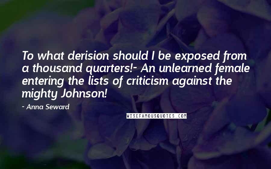 Anna Seward Quotes: To what derision should I be exposed from a thousand quarters!- An unlearned female entering the lists of criticism against the mighty Johnson!