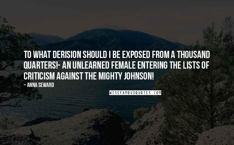 Anna Seward Quotes: To what derision should I be exposed from a thousand quarters!- An unlearned female entering the lists of criticism against the mighty Johnson!