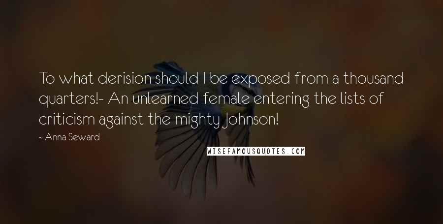 Anna Seward Quotes: To what derision should I be exposed from a thousand quarters!- An unlearned female entering the lists of criticism against the mighty Johnson!